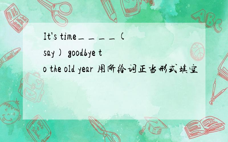 It's time____(say) goodbye to the old year 用所给词正当形式填空