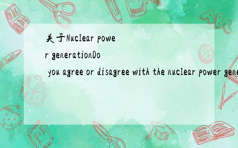 关于Nuclear power generationDo you agree or disagree with the nuclear power generation?Specific,reason 40-80words.Thanks.