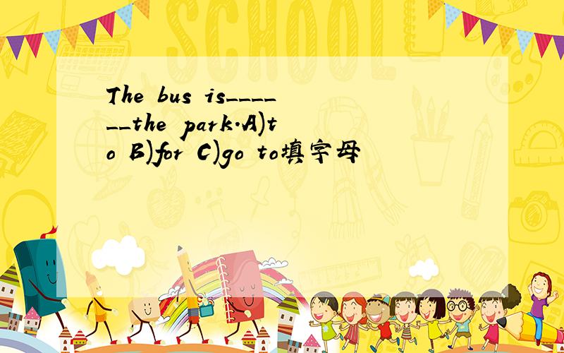 The bus is______the park.A)to B)for C)go to填字母