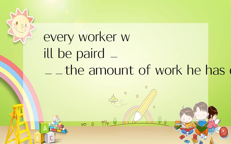 every worker will be paird ___the amount of work he has donea.according to b.in the order of c.accident d.event