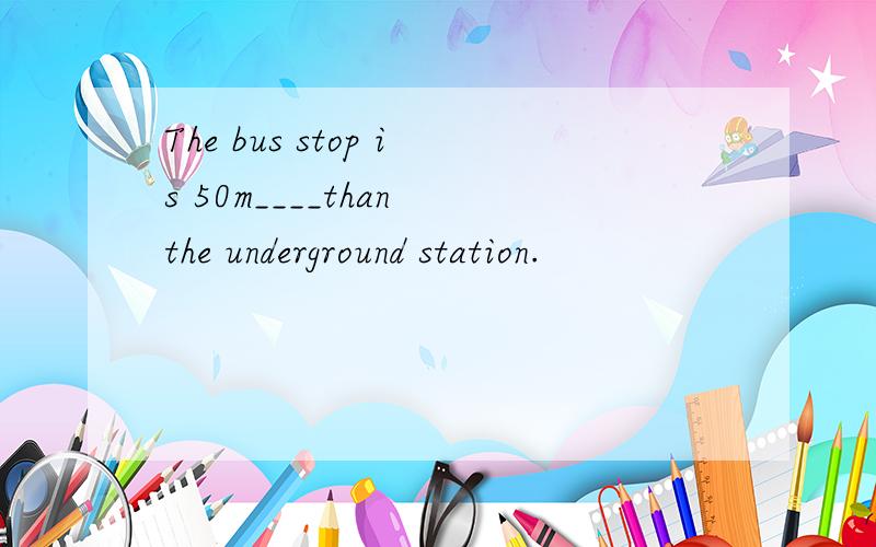 The bus stop is 50m____than the underground station.