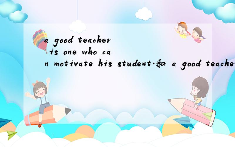 a good teacher is one who can motivate his student.和 a good teacher can motivate his student.有啥区别