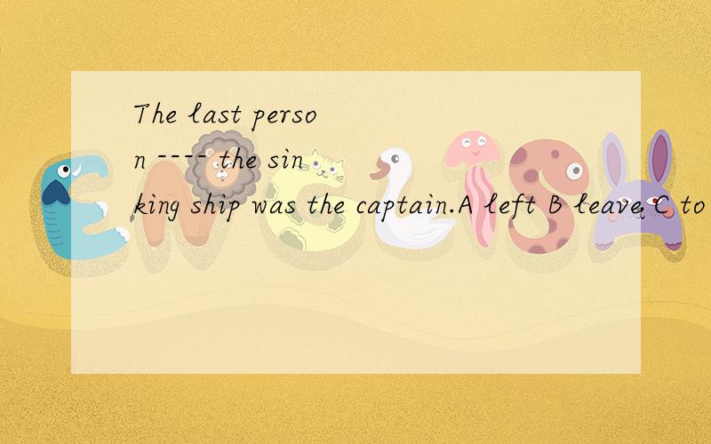 The last person ---- the sinking ship was the captain.A left B leave C to leave D to be leaving