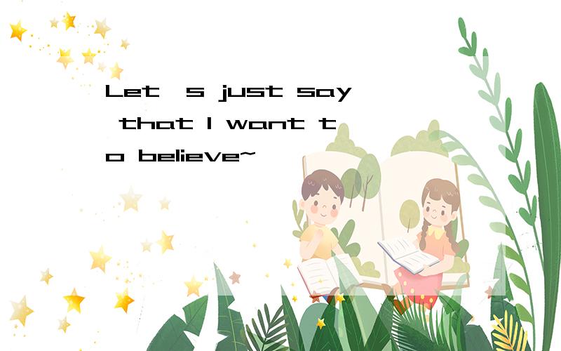 Let's just say that I want to believe~