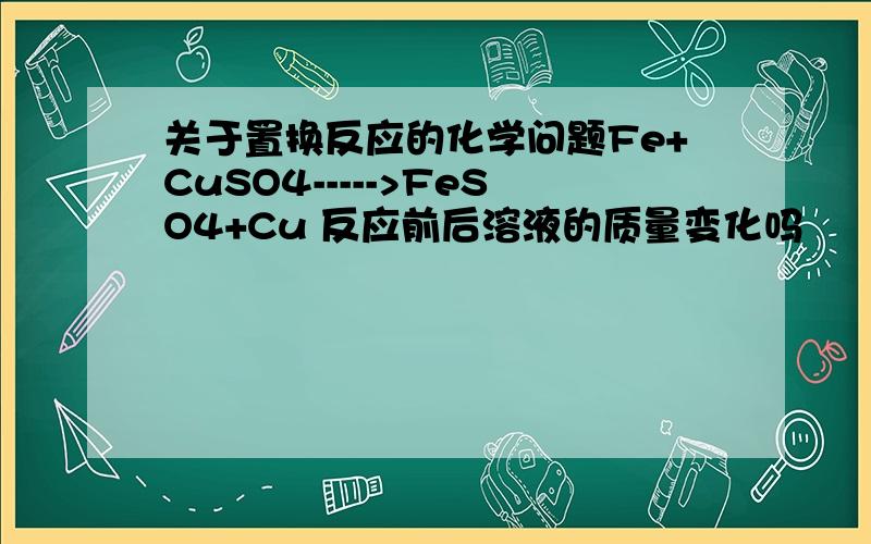 关于置换反应的化学问题Fe+CuSO4----->FeSO4+Cu 反应前后溶液的质量变化吗