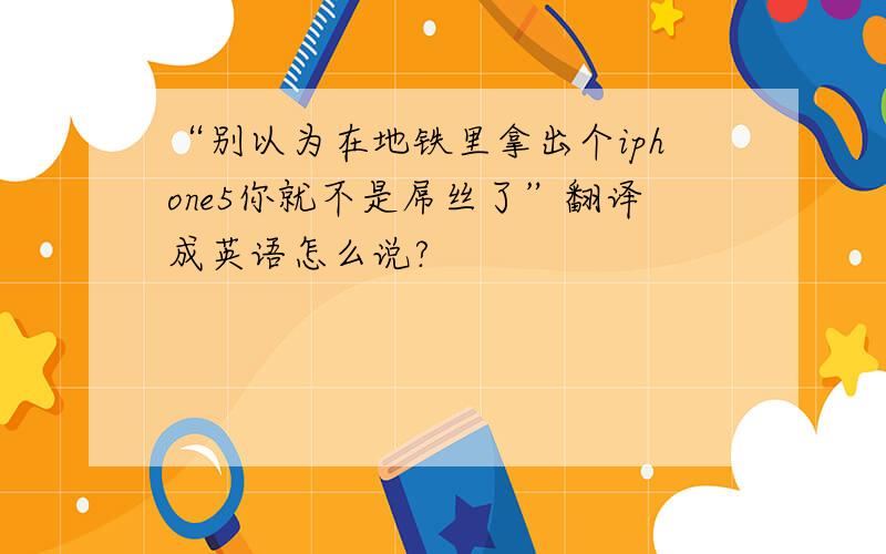 “别以为在地铁里拿出个iphone5你就不是屌丝了”翻译成英语怎么说?