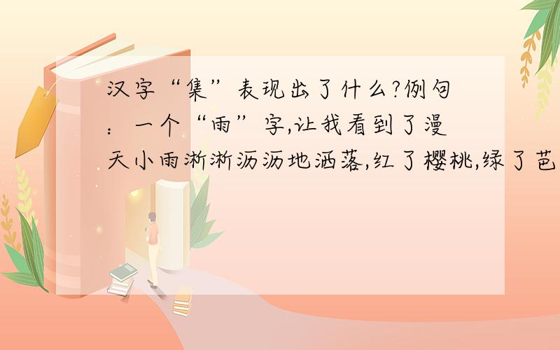 汉字“集”表现出了什么?例句：一个“雨”字,让我看到了漫天小雨淅淅沥沥地洒落,红了樱桃,绿了芭蕉；不要求格式一致