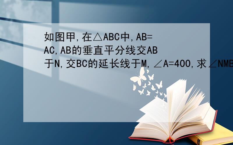 如图甲,在△ABC中,AB=AC,AB的垂直平分线交AB于N,交BC的延长线于M,∠A=400,求∠NMB