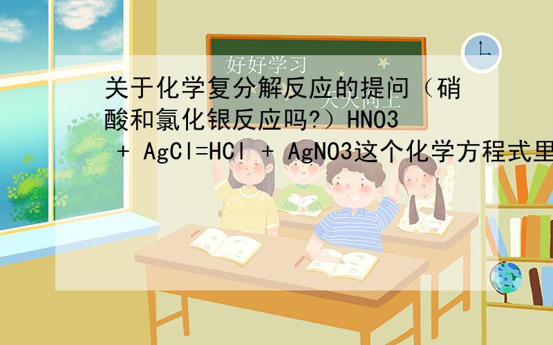 关于化学复分解反应的提问（硝酸和氯化银反应吗?）HNO3 + AgCl=HCl + AgNO3这个化学方程式里生成物不是有气体吗?（HCl）那为什么有人说他不反应