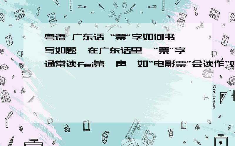 粤语 广东话 “票”字如何书写如题,在广东话里,“票”字通常读fei第一声,如“电影票”会读作“戏fei”,想知道这fei字该如何写.