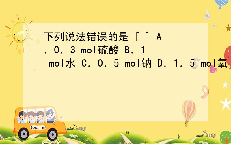 下列说法错误的是 [ ] A．0．3 mol硫酸 B．1 mol水 C．0．5 mol钠 D．1．5 mol氧