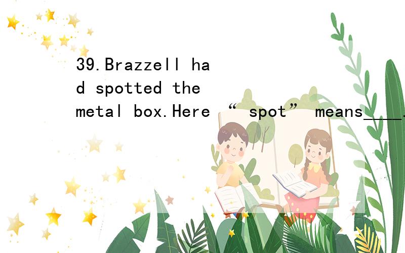 39.Brazzell had spotted the metal box.Here “ spot” means____.A) catch B) meet C) know D) see