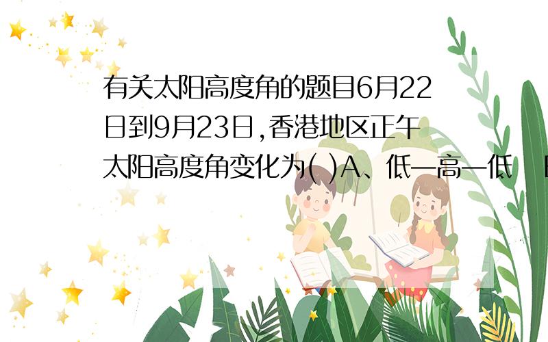 有关太阳高度角的题目6月22日到9月23日,香港地区正午太阳高度角变化为( )A、低—高—低   B、高—低—高   C、低—高   D、高—低为什么是A?详细一点...谢谢.