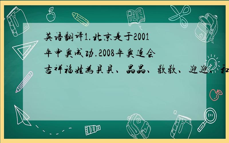 英语翻译1.北京是于2001年申奥成功.2008年奥运会吉祥福娃为贝贝、晶晶、欢欢、迎迎、和妮妮.吉祥物所象征的意义是海洋、森林、奥运圣火、大地和天空.吉祥物的形象分别是鱼、熊猫、奥运