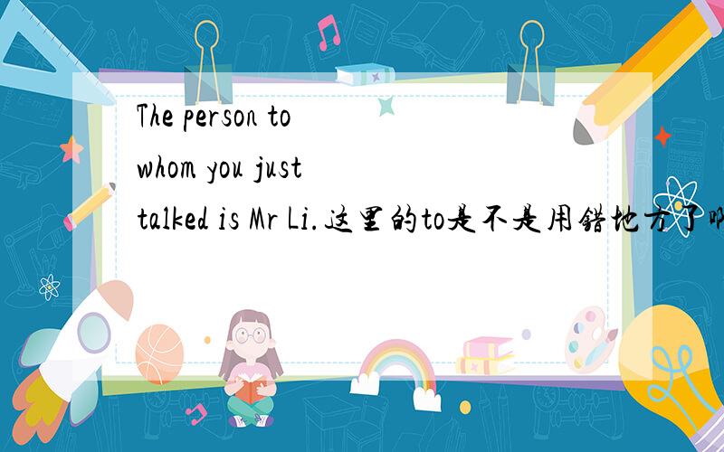 The person to whom you just talked is Mr Li.这里的to是不是用错地方了啊?是不是应为：The person whom you just talked to is Mr Li.