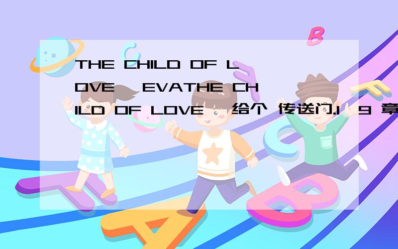 THE CHILD OF LOVE ,EVATHE CHILD OF LOVE ,给个 传送门.1—9 章.实在 没办法 T3 的东西 不能 复制.