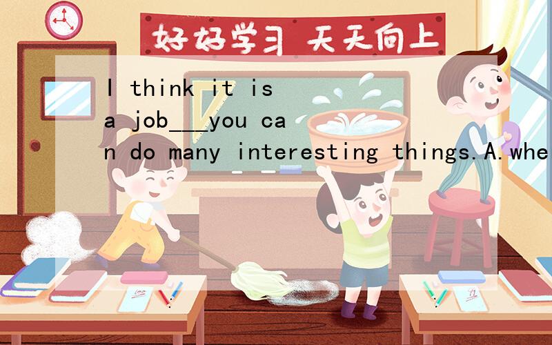 I think it is a job___you can do many interesting things.A.where B.which C.when