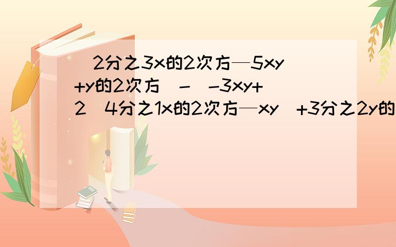(2分之3x的2次方—5xy+y的2次方)-[-3xy+2(4分之1x的2次方—xy)+3分之2y的2次方],其中x=1,y=-2 化简求值