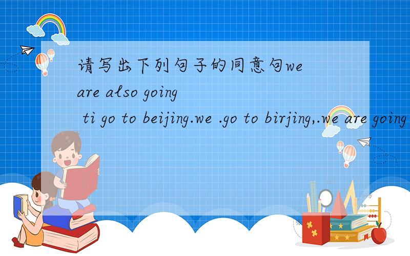 请写出下列句子的同意句we are also going ti go to beijing.we .go to birjing,.we are going to stady chinese.we .chinese.lots of children are learning english....childrenare.english.i'm going to go to school by bus.i'm going to...to school.th