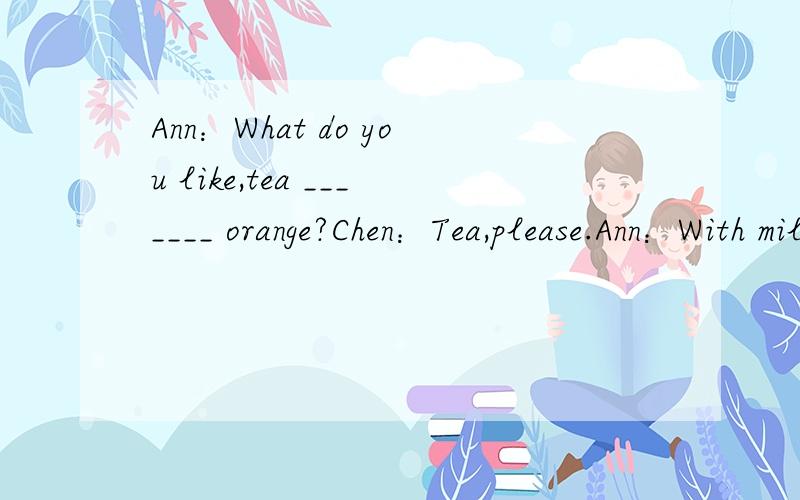 Ann：What do you like,tea _______ orange?Chen：Tea,please.Ann：With milk?Chen：oh,no!I like Chinese tea _______ nothing in it.Ann：OK._______ you are.Chen：Thanks.Ann：It's seven in the evening.Chen：Let's have ______ now.Ann：Do you like ch