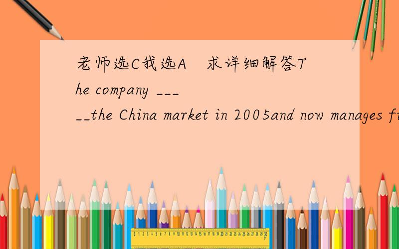 老师选C我选A　求详细解答The company _____the China market in 2005and now manages five shops in Beijing.A entered B enters C has entered D had entered