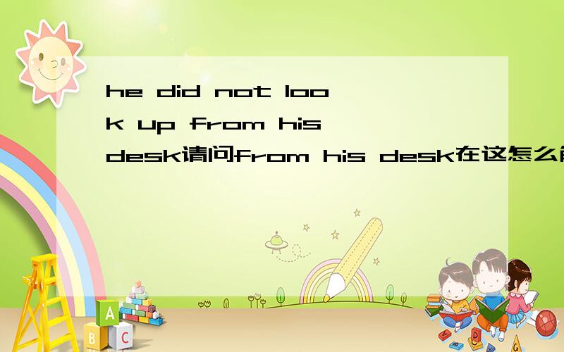 he did not look up from his desk请问from his desk在这怎么解释?