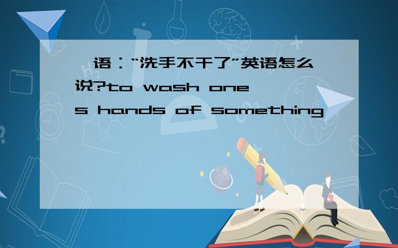 俚语：“洗手不干了”英语怎么说?to wash one's hands of something