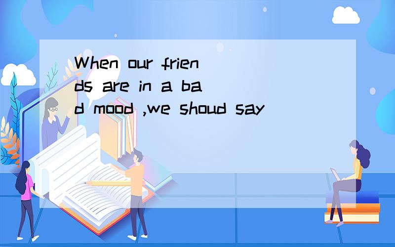When our friends are in a bad mood ,we shoud say ________.当朋友心情不好时,我们应该说（ ）