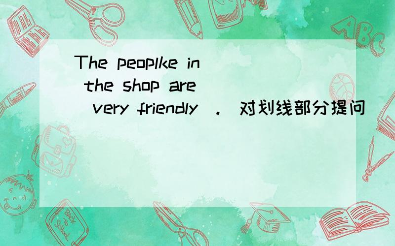 The peoplke in the shop are _very friendly_.(对划线部分提问）_________ __________the people in the shop.