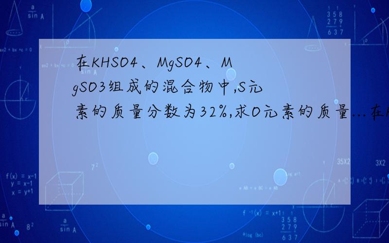 在KHSO4、MgSO4、MgSO3组成的混合物中,S元素的质量分数为32%,求O元素的质量...在KHSO4、MgSO4、MgSO3组成的混合物中,S元素的质量分数为32%,求O元素的质量分数是多少?一周之内)