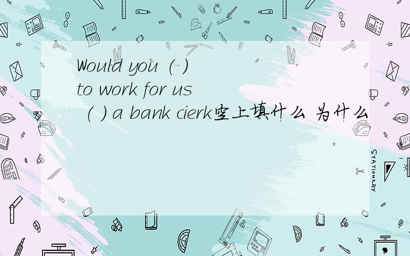 Would you ( ) to work for us ( ) a bank cierk空上填什么 为什么