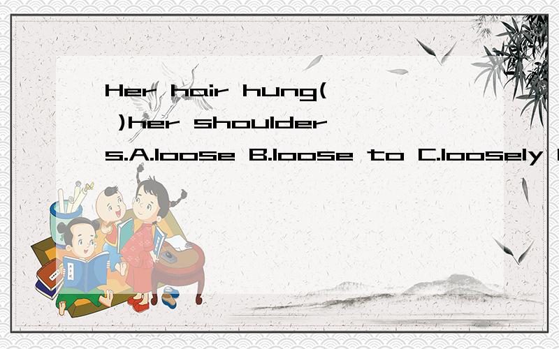 Her hair hung( )her shoulders.A.loose B.loose to C.loosely D.loosely to 应该选哪个正Her hair hung( )her shoulders.A.loose B.loose to C.loosely D.loosely to