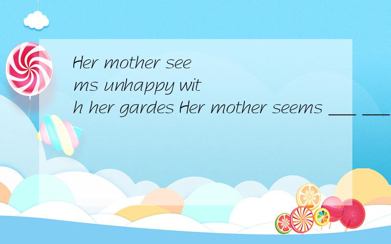 Her mother seems unhappy with her gardes Her mother seems ___ ___ with her gardes