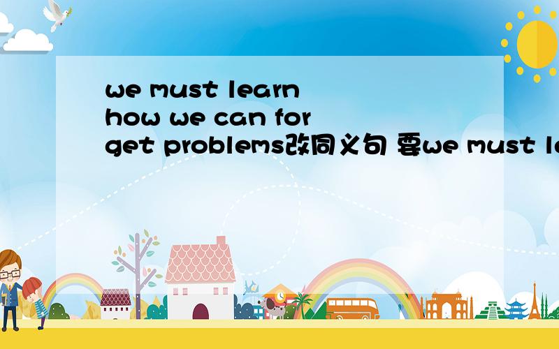we must learn how we can forget problems改同义句 要we must learn 带头的