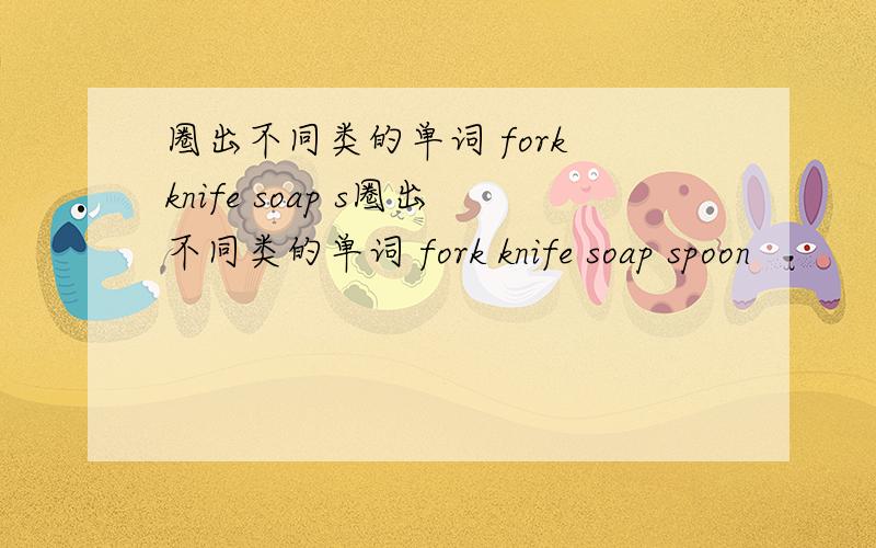 圈出不同类的单词 fork knife soap s圈出不同类的单词 fork knife soap spoon