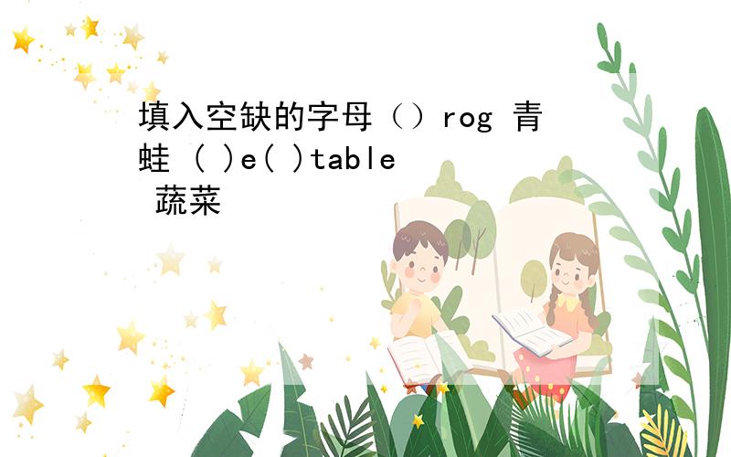 填入空缺的字母（）rog 青蛙 ( )e( )table 蔬菜