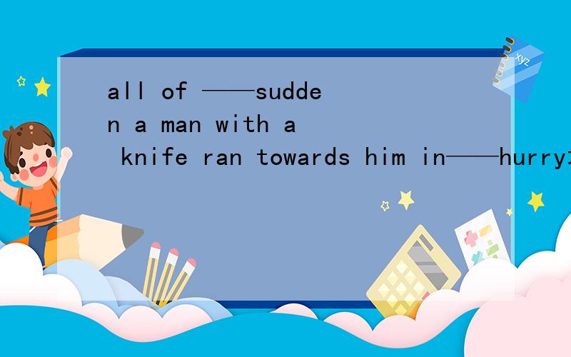 all of ——sudden a man with a knife ran towards him in——hurry填a或the或不填还有这句话什么意思