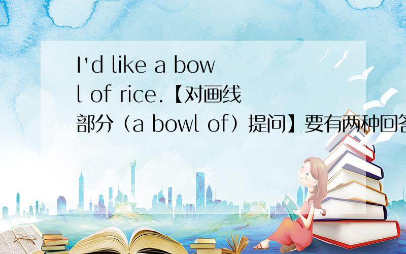 I'd like a bowl of rice.【对画线部分（a bowl of）提问】要有两种回答