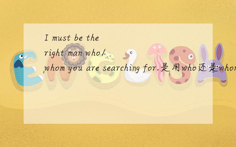 I must be the right man who/whom you are searching for.是用who还是whom 为什么？