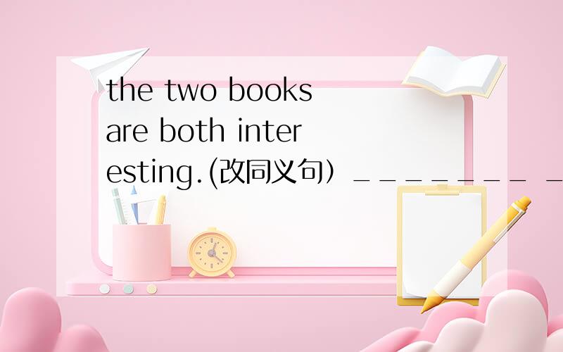 the two books are both interesting.(改同义句）_______ _______ the books are interesting.