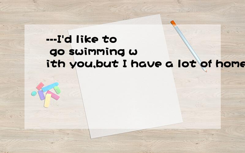 ---I'd like to go swimming with you,but I have a lot of homework____.---If you don't go,_____.A.to do,nor will I B.to do,so do I C.doing,so will I D.to be done,neither will I.