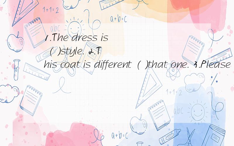 1.The dress is ( )style. 2.This coat is different ( )that one. 3.Please write a letter( )English.4.Li  Lei often plays football (     ) us.5.Who is he arguing (     )?6.What's the matter (     )your sister?7.Chinese is too difficult (     )Jim.8.Whic