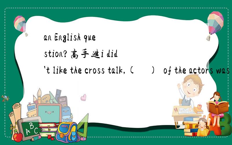 an English question?高手进i did't like the cross talk,(    )  of the actors was funny在线等答案.忘了选项了，不好意思哈A.both B.all C.neither D.either
