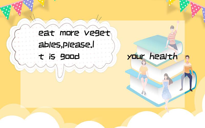 eat more vegetables,please.It is good ____ your health