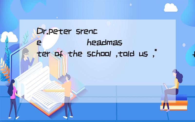 Dr.peter srence ____ headmaster of the school ,told us ,