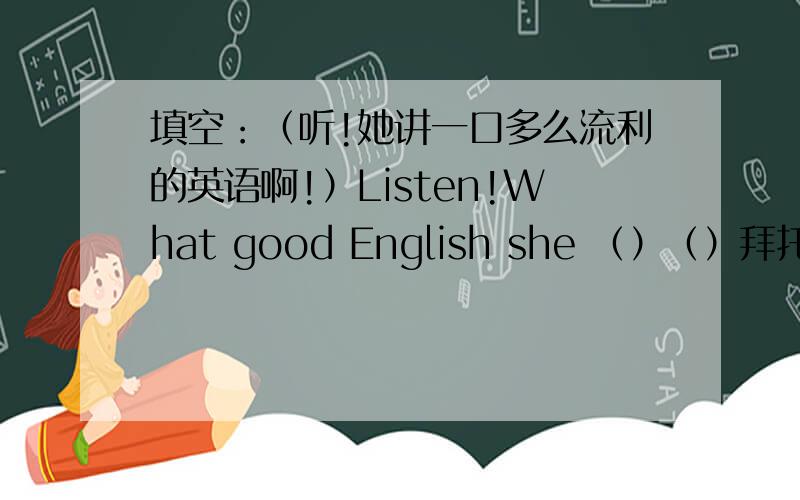 填空：（听!她讲一口多么流利的英语啊!）Listen!What good English she （）（）拜托各位了 3Q两个空