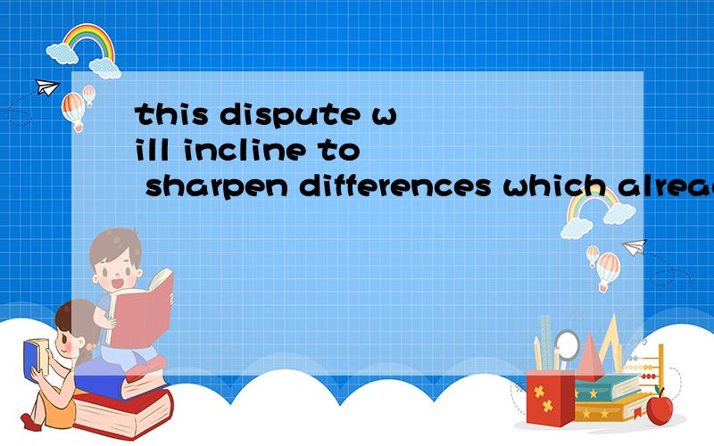 this dispute will incline to sharpen differences which already exist请问这句话的意思,并分析这句话结构,