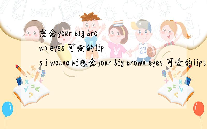 想念your big brown eyes 可爱的lips i wanna ki想念your big brown eyes 可爱的lips i wanna kiss?