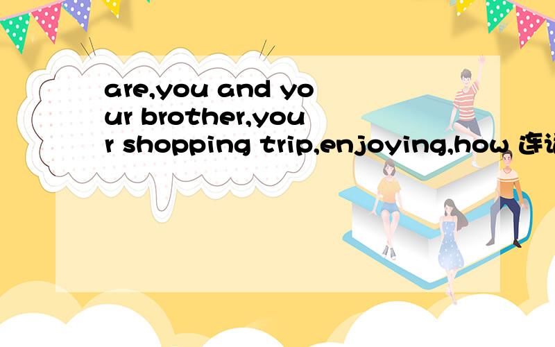 are,you and your brother,your shopping trip,enjoying,how 连词组句 怎么组