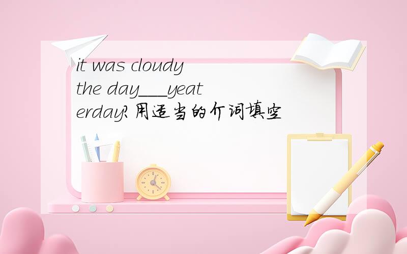 it was cloudy the day___yeaterday?用适当的介词填空